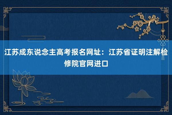 江苏成东说念主高考报名网址：江苏省证明注解检修院官网进口