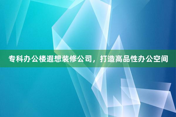 专科办公楼遐想装修公司，打造高品性办公空间