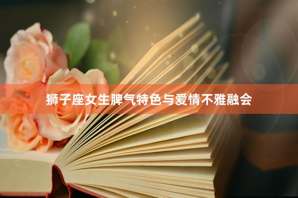 狮子座女生脾气特色与爱情不雅融会