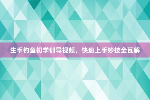 生手钓鱼初学训导视频，快速上手妙技全瓦解