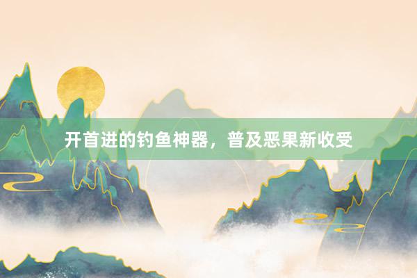 开首进的钓鱼神器，普及恶果新收受