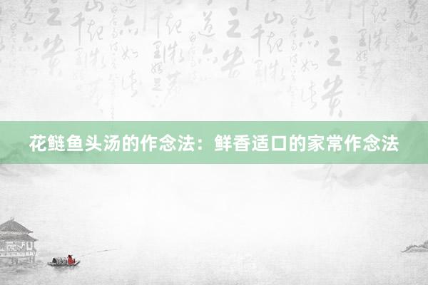 花鲢鱼头汤的作念法：鲜香适口的家常作念法