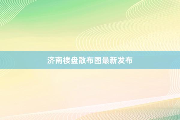 济南楼盘散布图最新发布
