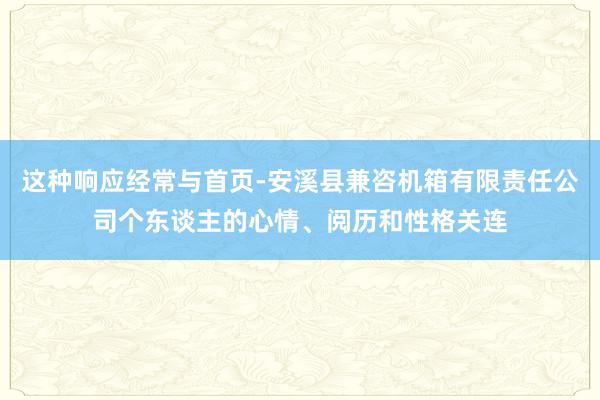 这种响应经常与首页-安溪县兼咨机箱有限责任公司个东谈主的心情、阅历和性格关连